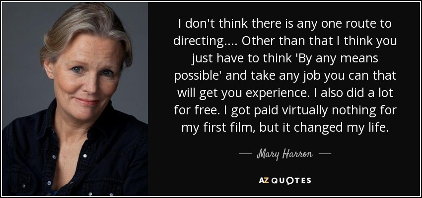 I don't think there is any one route to directing.... Other than that I think you just have to think 'By any means possible' and take any job you can that will get you experience. I also did a lot for free. I got paid virtually nothing for my first film, but it changed my life. - Mary Harron