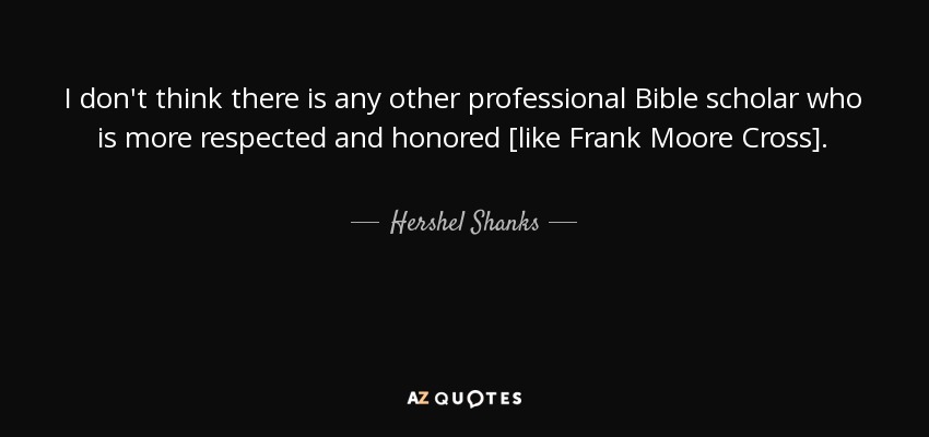 I don't think there is any other professional Bible scholar who is more respected and honored [like Frank Moore Cross]. - Hershel Shanks
