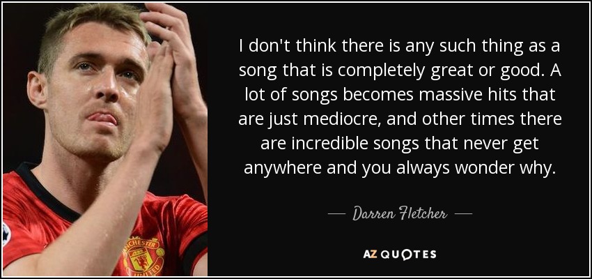 I don't think there is any such thing as a song that is completely great or good. A lot of songs becomes massive hits that are just mediocre, and other times there are incredible songs that never get anywhere and you always wonder why. - Darren Fletcher