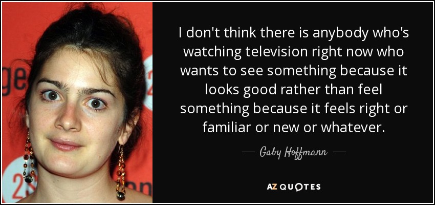 I don't think there is anybody who's watching television right now who wants to see something because it looks good rather than feel something because it feels right or familiar or new or whatever. - Gaby Hoffmann
