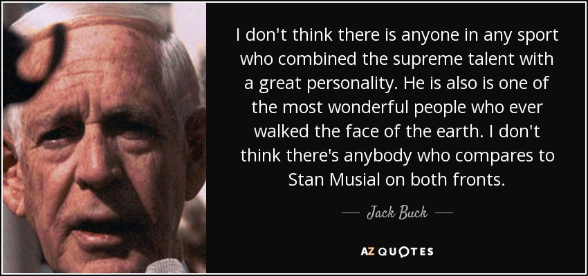 I don't think there is anyone in any sport who combined the supreme talent with a great personality. He is also is one of the most wonderful people who ever walked the face of the earth. I don't think there's anybody who compares to Stan Musial on both fronts. - Jack Buck