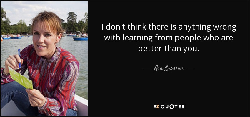 I don't think there is anything wrong with learning from people who are better than you. - Asa Larsson