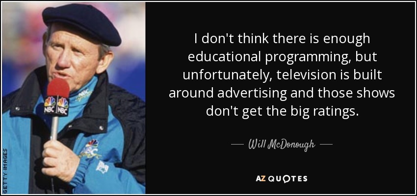 I don't think there is enough educational programming, but unfortunately, television is built around advertising and those shows don't get the big ratings. - Will McDonough