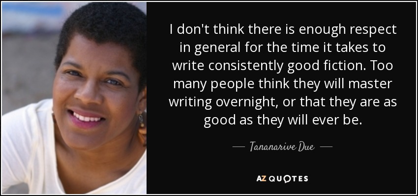 I don't think there is enough respect in general for the time it takes to write consistently good fiction. Too many people think they will master writing overnight, or that they are as good as they will ever be. - Tananarive Due