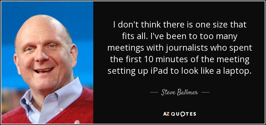 I don't think there is one size that fits all. I've been to too many meetings with journalists who spent the first 10 minutes of the meeting setting up iPad to look like a laptop. - Steve Ballmer