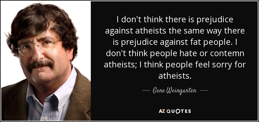I don't think there is prejudice against atheists the same way there is prejudice against fat people. I don't think people hate or contemn atheists; I think people feel sorry for atheists. - Gene Weingarten