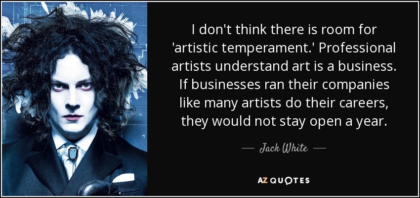 I don't think there is room for 'artistic temperament.' Professional artists understand art is a business. If businesses ran their companies like many artists do their careers, they would not stay open a year. - Jack White