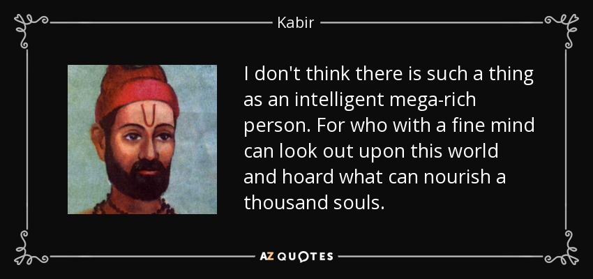 I don't think there is such a thing as an intelligent mega-rich person. For who with a fine mind can look out upon this world and hoard what can nourish a thousand souls. - Kabir