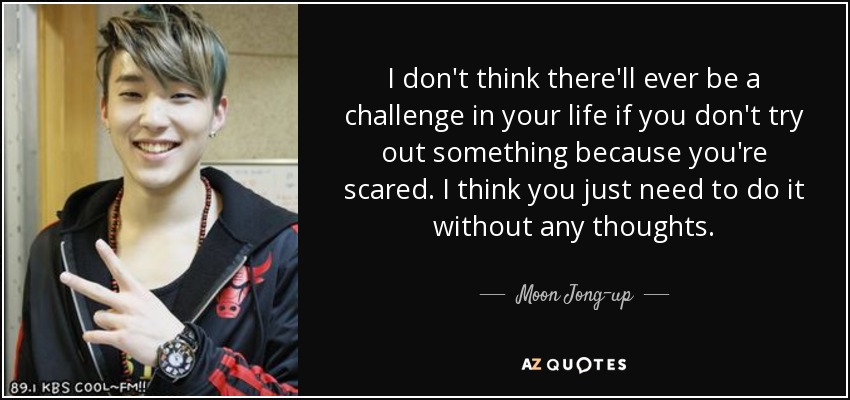 I don't think there'll ever be a challenge in your life if you don't try out something because you're scared. I think you just need to do it without any thoughts. - Moon Jong-up