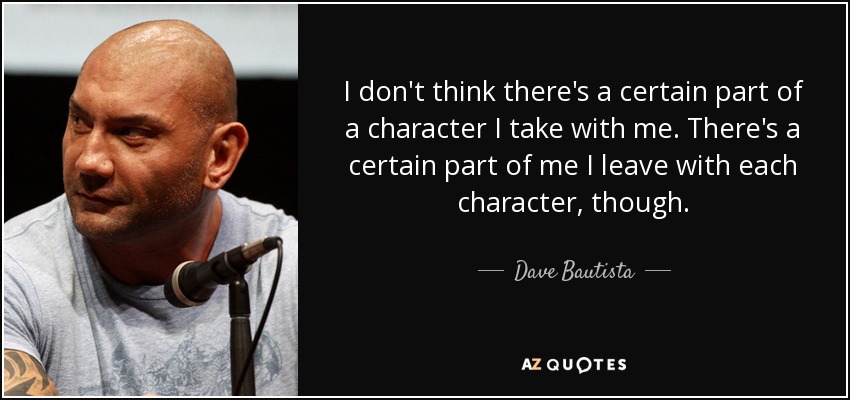 I don't think there's a certain part of a character I take with me. There's a certain part of me I leave with each character, though. - Dave Bautista