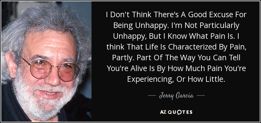 I Don't Think There's A Good Excuse For Being Unhappy. I'm Not Particularly Unhappy, But I Know What Pain Is. I think That Life Is Characterized By Pain, Partly. Part Of The Way You Can Tell You're Alive Is By How Much Pain You're Experiencing, Or How Little. - Jerry Garcia