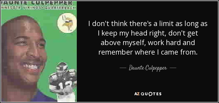 I don't think there's a limit as long as I keep my head right, don't get above myself, work hard and remember where I came from. - Daunte Culpepper