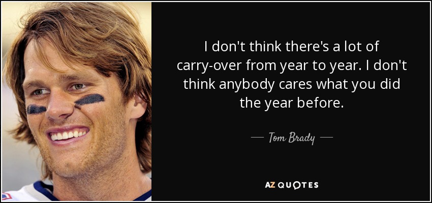 I don't think there's a lot of carry-over from year to year. I don't think anybody cares what you did the year before. - Tom Brady