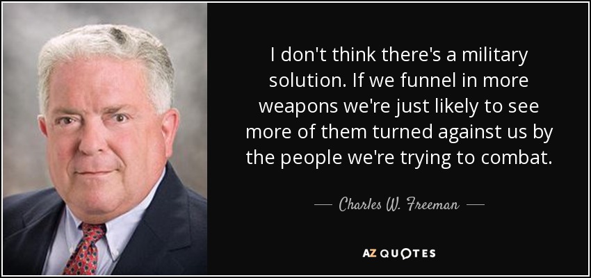 I don't think there's a military solution. If we funnel in more weapons we're just likely to see more of them turned against us by the people we're trying to combat. - Charles W. Freeman, Jr.