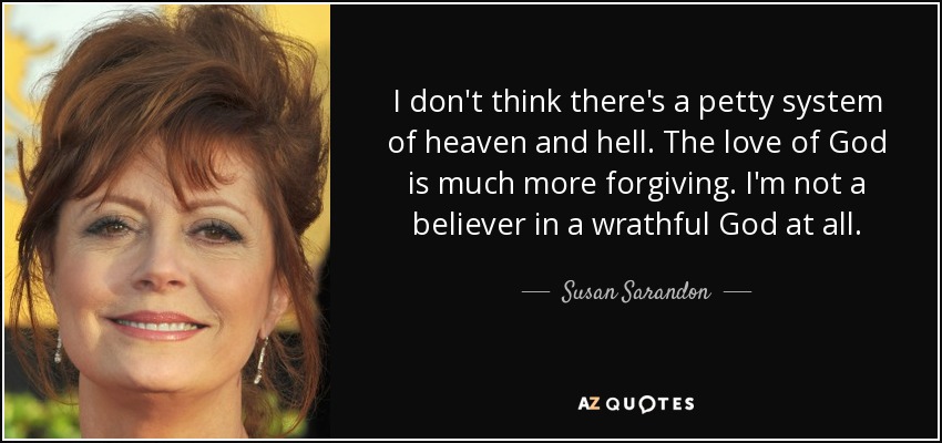 I don't think there's a petty system of heaven and hell. The love of God is much more forgiving. I'm not a believer in a wrathful God at all. - Susan Sarandon