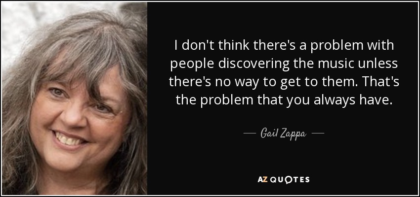 I don't think there's a problem with people discovering the music unless there's no way to get to them. That's the problem that you always have. - Gail Zappa