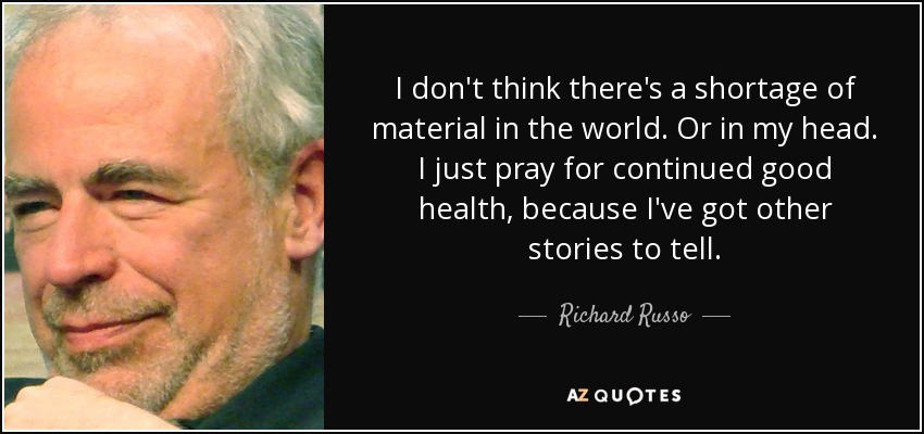 I don't think there's a shortage of material in the world. Or in my head. I just pray for continued good health, because I've got other stories to tell. - Richard Russo