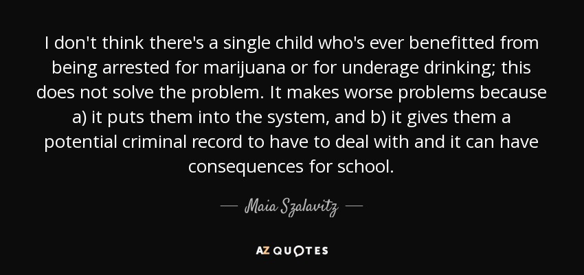 I don't think there's a single child who's ever benefitted from being arrested for marijuana or for underage drinking; this does not solve the problem. It makes worse problems because a) it puts them into the system, and b) it gives them a potential criminal record to have to deal with and it can have consequences for school. - Maia Szalavitz