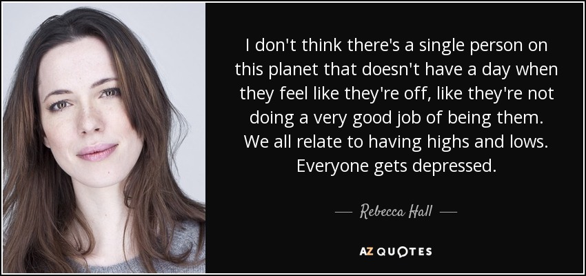I don't think there's a single person on this planet that doesn't have a day when they feel like they're off, like they're not doing a very good job of being them. We all relate to having highs and lows. Everyone gets depressed. - Rebecca Hall