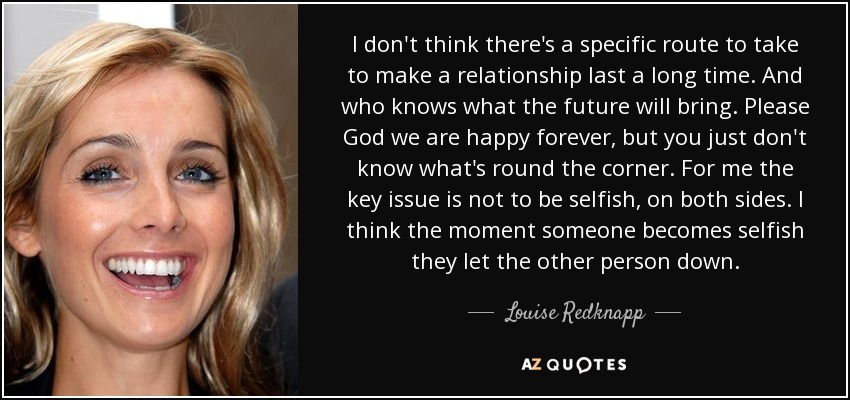 I don't think there's a specific route to take to make a relationship last a long time. And who knows what the future will bring. Please God we are happy forever, but you just don't know what's round the corner. For me the key issue is not to be selfish, on both sides. I think the moment someone becomes selfish they let the other person down. - Louise Redknapp