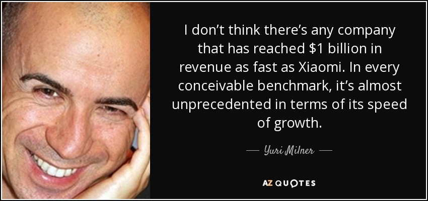 I don’t think there’s any company that has reached $1 billion in revenue as fast as Xiaomi. In every conceivable benchmark, it’s almost unprecedented in terms of its speed of growth. - Yuri Milner
