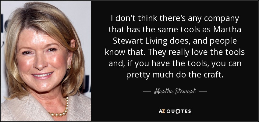 I don't think there's any company that has the same tools as Martha Stewart Living does, and people know that. They really love the tools and, if you have the tools, you can pretty much do the craft. - Martha Stewart
