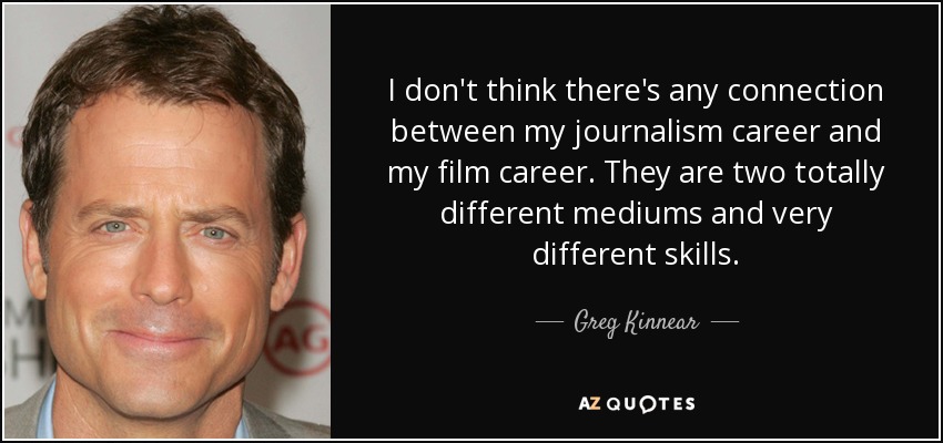 I don't think there's any connection between my journalism career and my film career. They are two totally different mediums and very different skills. - Greg Kinnear