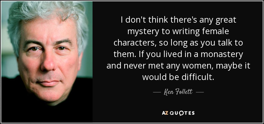 I don't think there's any great mystery to writing female characters, so long as you talk to them. If you lived in a monastery and never met any women, maybe it would be difficult. - Ken Follett