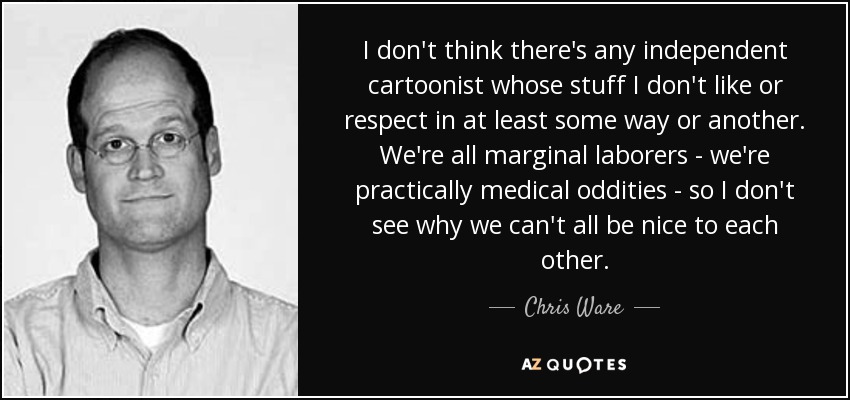 I don't think there's any independent cartoonist whose stuff I don't like or respect in at least some way or another. We're all marginal laborers - we're practically medical oddities - so I don't see why we can't all be nice to each other. - Chris Ware