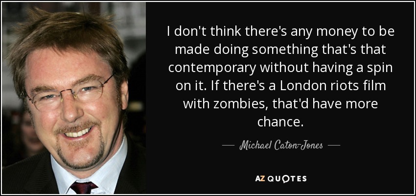 I don't think there's any money to be made doing something that's that contemporary without having a spin on it. If there's a London riots film with zombies, that'd have more chance. - Michael Caton-Jones