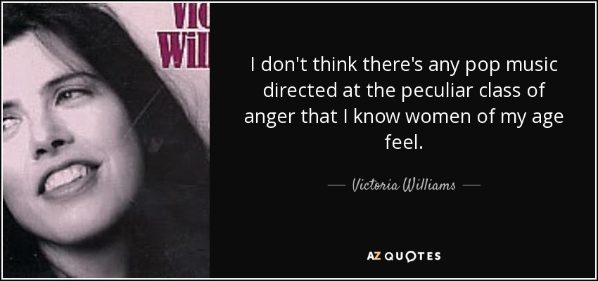 I don't think there's any pop music directed at the peculiar class of anger that I know women of my age feel. - Victoria Williams