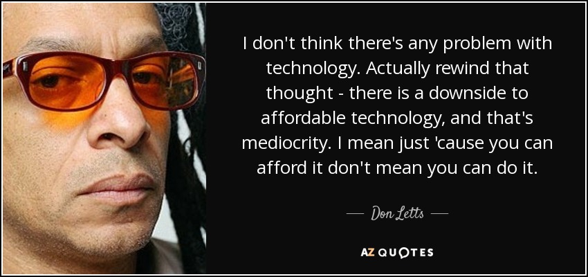 I don't think there's any problem with technology. Actually rewind that thought - there is a downside to affordable technology, and that's mediocrity. I mean just 'cause you can afford it don't mean you can do it. - Don Letts