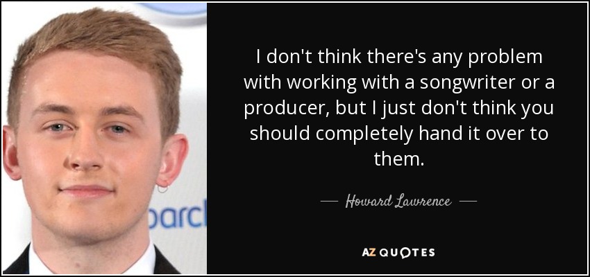 I don't think there's any problem with working with a songwriter or a producer, but I just don't think you should completely hand it over to them. - Howard Lawrence