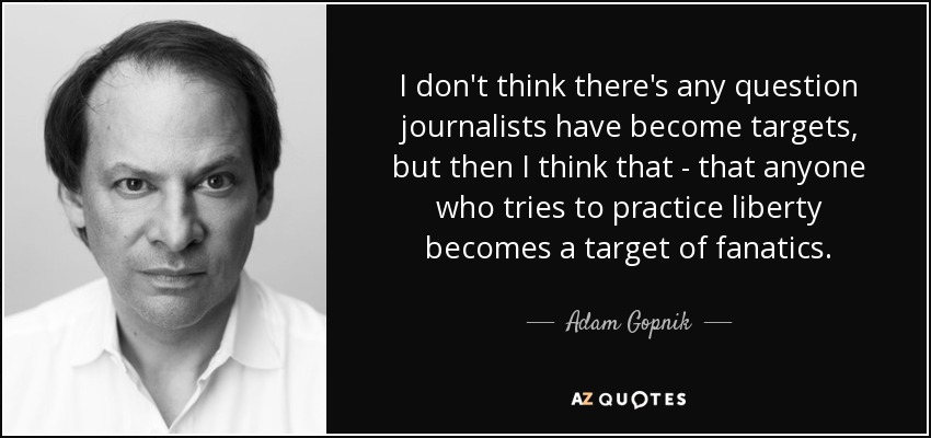 I don't think there's any question journalists have become targets, but then I think that - that anyone who tries to practice liberty becomes a target of fanatics. - Adam Gopnik