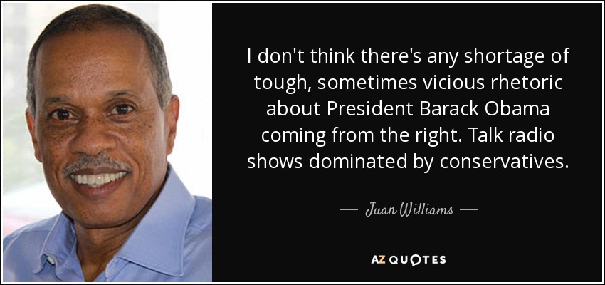 I don't think there's any shortage of tough, sometimes vicious rhetoric about President Barack Obama coming from the right. Talk radio shows dominated by conservatives. - Juan Williams