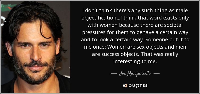 I don’t think there’s any such thing as male objectification…I think that word exists only with women because there are societal pressures for them to behave a certain way and to look a certain way. Someone put it to me once: Women are sex objects and men are success objects. That was really interesting to me. - Joe Manganiello