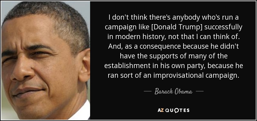 I don't think there's anybody who's run a campaign like [Donald Trump] successfully in modern history, not that I can think of. And, as a consequence because he didn't have the supports of many of the establishment in his own party, because he ran sort of an improvisational campaign. - Barack Obama