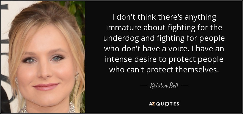 I don't think there's anything immature about fighting for the underdog and fighting for people who don't have a voice. I have an intense desire to protect people who can't protect themselves. - Kristen Bell
