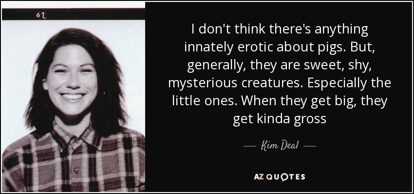 I don't think there's anything innately erotic about pigs. But, generally, they are sweet, shy, mysterious creatures. Especially the little ones. When they get big, they get kinda gross - Kim Deal