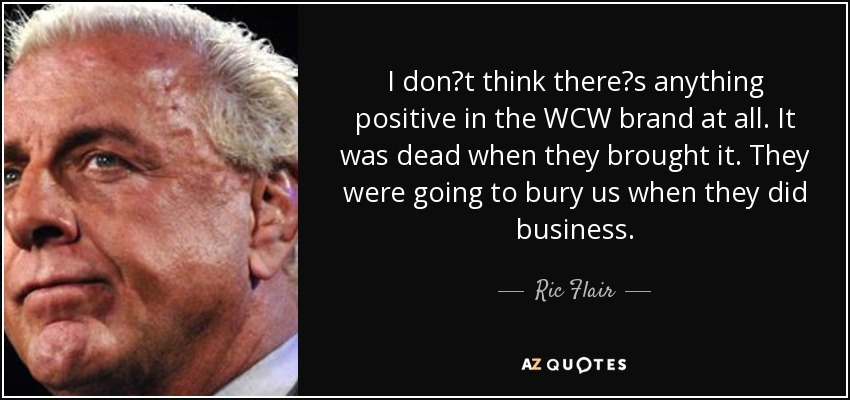 I dont think theres anything positive in the WCW brand at all. It was dead when they brought it. They were going to bury us when they did business. - Ric Flair