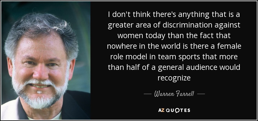 I don't think there's anything that is a greater area of discrimination against women today than the fact that nowhere in the world is there a female role model in team sports that more than half of a general audience would recognize - Warren Farrell
