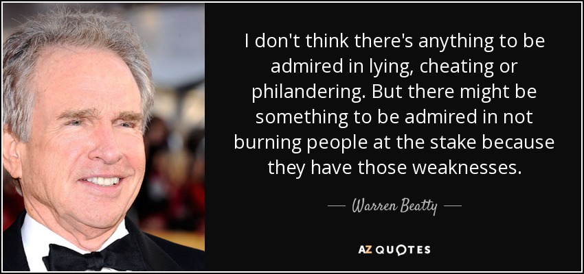 I don't think there's anything to be admired in lying, cheating or philandering. But there might be something to be admired in not burning people at the stake because they have those weaknesses. - Warren Beatty