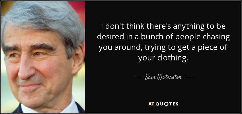 I don't think there's anything to be desired in a bunch of people chasing you around, trying to get a piece of your clothing. - Sam Waterston