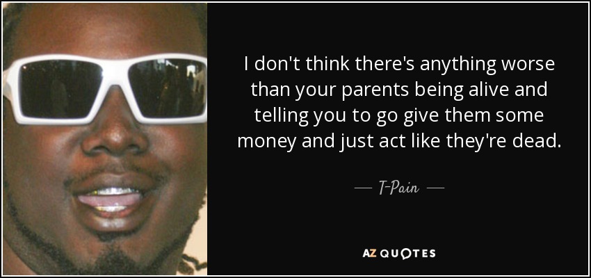I don't think there's anything worse than your parents being alive and telling you to go give them some money and just act like they're dead. - T-Pain