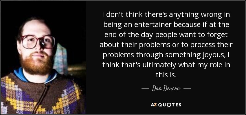I don't think there's anything wrong in being an entertainer because if at the end of the day people want to forget about their problems or to process their problems through something joyous, I think that's ultimately what my role in this is. - Dan Deacon