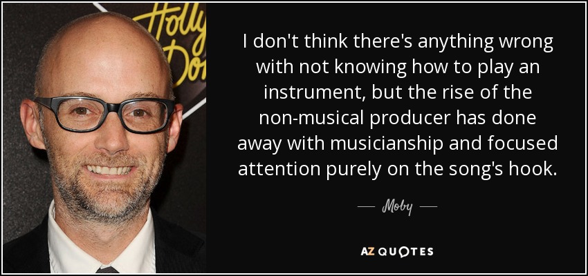 I don't think there's anything wrong with not knowing how to play an instrument, but the rise of the non-musical producer has done away with musicianship and focused attention purely on the song's hook. - Moby
