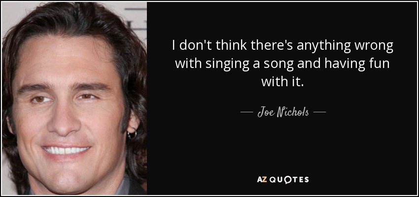 I don't think there's anything wrong with singing a song and having fun with it. - Joe Nichols