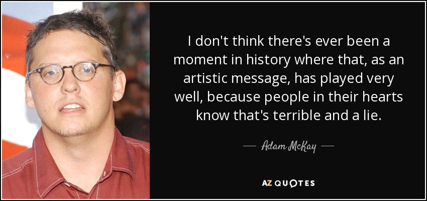 I don't think there's ever been a moment in history where that, as an artistic message, has played very well, because people in their hearts know that's terrible and a lie. - Adam McKay
