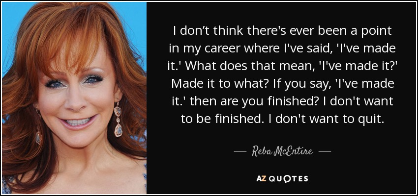 I don’t think there's ever been a point in my career where I've said, 'I've made it.' What does that mean, 'I've made it?' Made it to what? If you say, 'I've made it.' then are you finished? I don't want to be finished. I don't want to quit. - Reba McEntire
