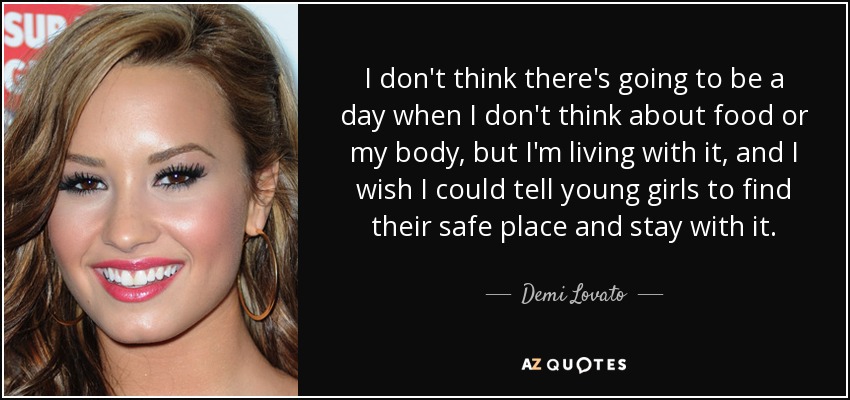 I don't think there's going to be a day when I don't think about food or my body, but I'm living with it, and I wish I could tell young girls to find their safe place and stay with it. - Demi Lovato